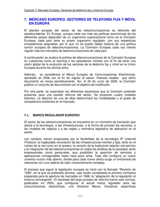 Capítulo 7: Mercado Europeo. Sectores de telefonía fija y móvil en Europa
7. MERCADO EUROPEO. SECTORES DE TELEFONÍA FIJA Y MÓVIL
EN EUROPA
El planteo europeo del sector de las telecomunicaciones es diferente del
estadounidense. En Europa, aunque cada vez más las políticas económicas de los
diferentes países dependen de un organismo supranacional como es la Comisión
Europea, cada país tiene su propio organismo regulador, con sus respectivas
competencias asignadas, por lo que no se puede hablar todavía de una política
común europea de telecomunicaciones. La Comisión Europea cada vez intenta
regular más los mercados de telecomunicaciones de cada país.
A continuación se analiza la política de telecomunicaciones de la Comisión Europea
en cuestiones como el roaming o los operadores móviles con el fin de tener una
visión global de la evolución de los sectores de la telefonía fija y móvil en la Unión
Europea durante los últimos años.
Además, se considerará el Marco Europeo de Comunicaciones Electrónicas,
aprobado en 2006 con el fin de regular el sector. Interesa resaltar que dicho
documento se revisa periódicamente. Así, el 26 de Junio de 2006, la Comisión
publicó un conjunto de documentos con el objetivo de modificarlo.
Por otra parte, se expondrán los diferentes escenarios que la Comisión pretende
presentar para una posible reforma del sector. Se proponen cuatro modelos
distintos. La elección de uno de ellos determinará las modalidades y el grado de
competencia existentes en el mercado.
7.1. MARCO REGULADOR EUROPEO
El sector de las telecomunicaciones se encuentra en un momento de transición que
afecta a la tecnología, a las infraestructuras, a la forma de proveer los servicios, a
los modelos de negocio y a las reglas y normativa legislativa de aplicación en el
sector.
Los cambios vienen propiciados por la flexibilidad de la tecnología IP (Internet
Protocol), la inaplazable renovación de las infraestructuras móviles y fijas, tanto en el
núcleo de la red como en el acceso, la revisión de la tradicional relación red-servicio
y la integración de las telecomunicaciones en todos los ámbitos de la sociedad, tanto
empresariales como personales, que posibilitan la aparición de servicios y
aplicaciones inimaginables hasta hace poco años. Todo ello configura un nuevo
universo mucho más abierto, donde para cada nueva oferta surge un entramado de
relaciones con una cadena de valor crecientemente compleja.
El proceso que siguió la legislación europea se inició con la llamada “Revisión de
1999”, en la que se pretendía afrontar, casi recién completada la primera normativa
preparada para la apertura de mercados en 1998, la “adaptación de la regulación al
entorno convergente”. El resultado del largo proceso de reforma fueron seis normas,
publicadas en 2002, que configuran el actual marco regulador para las
comunicaciones electrónicas: una Directiva Marco, Directivas específicas
 