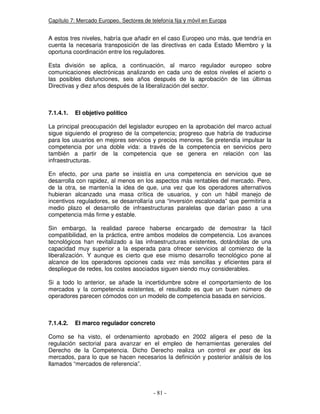 Capítulo 7: Mercado Europeo. Sectores de telefonía fija y móvil en Europa
A estos tres niveles, habría que añadir en el caso Europeo uno más, que tendría en
cuenta la necesaria transposición de las directivas en cada Estado Miembro y la
oportuna coordinación entre los reguladores.
Esta división se aplica, a continuación, al marco regulador europeo sobre
comunicaciones electrónicas analizando en cada uno de estos niveles el acierto o
las posibles disfunciones, seis años después de la aprobación de las últimas
Directivas y diez años después de la liberalización del sector.
7.1.4.1. El objetivo político
La principal preocupación del legislador europeo en la aprobación del marco actual
sigue siguiendo el progreso de la competencia; progreso que habría de traducirse
para los usuarios en mejores servicios y precios menores. Se pretendía impulsar la
competencia por una doble vida: a través de la competencia en servicios pero
también a partir de la competencia que se genera en relación con las
infraestructuras.
En efecto, por una parte se insistía en una competencia en servicios que se
desarrolla con rapidez, al menos en los aspectos más rentables del mercado. Pero,
de la otra, se mantenía la idea de que, una vez que los operadores alternativos
hubieran alcanzado una masa crítica de usuarios, y con un hábil manejo de
incentivos reguladores, se desarrollaría una “inversión escalonada” que permitiría a
medio plazo el desarrollo de infraestructuras paralelas que darían paso a una
competencia más firme y estable.
Sin embargo, la realidad parece haberse encargado de demostrar la fácil
compatibilidad, en la práctica, entre ambos modelos de competencia. Los avances
tecnológicos han revitalizado a las infraestructuras existentes, dotándolas de una
capacidad muy superior a la esperada para ofrecer servicios al comienzo de la
liberalización. Y aunque es cierto que ese mismo desarrollo tecnológico pone al
alcance de los operadores opciones cada vez más sencillas y eficientes para el
despliegue de redes, los costes asociados siguen siendo muy considerables.
Si a todo lo anterior, se añade la incertidumbre sobre el comportamiento de los
mercados y la competencia existentes, el resultado es que un buen número de
operadores parecen cómodos con un modelo de competencia basada en servicios.
7.1.4.2. El marco regulador concreto
Como se ha visto, el ordenamiento aprobado en 2002 aligera el peso de la
regulación sectorial para avanzar en el empleo de herramientas generales del
Derecho de la Competencia. Dicho Derecho realiza un control ex post de los
mercados, para lo que se hacen necesarios la definición y posterior análisis de los
llamados “mercados de referencia”.
 