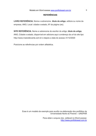 Modelo em Word acesse www.portfolioead.com.br 9
REFERÊNCIAS
LIVRO REFERÊNCIA, Nome e sobrenome, título do artigo, editora ou nome da
empresa, ANO, Local: cidade e estado, Nº da página (as);
SITE REFERÊNCIA, Nome e sobrenome do escritor do artigo, título do artigo,
ANO, Cidade e estado, disponível em adicione aqui o endereço da url do site tipo
http://www.maisrelevante.com.br e depois a data do acesso 31/12/2020
Posicione as referências por ordem alfabética.
Esse é um modelo de exemplo para auxílio na elaboração dos portfólios da
Universidade Norte do Paraná – UNOPAR
Para obter o arquivo doc. editável no Word acesse:
http://www.portfolioead.com.br
 