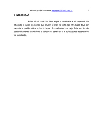 Modelo em Word acesse www.portfolioead.com.br 1
1 INTRODUÇÃO
Parte inicial onde se deve expor a finalidade e os objetivos da
atividade e outros elementos que situam o leitor no texto. Na introdução deve ser
exposta a problemática sobre o tema. Aconselha-se que seja feita ao fim do
desenvolvimento assim como a conclusão, dentro de 1 a 3 parágrafos dependendo
da solicitação.
 