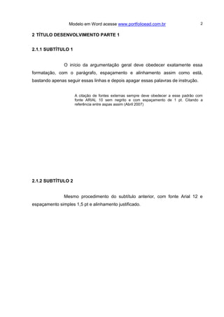 Modelo em Word acesse www.portfolioead.com.br 2
2 TÍTULO DESENVOLVIMENTO PARTE 1
2.1.1 SUBTÍTULO 1
O início da argumentação geral deve obedecer exatamente essa
formatação, com o parágrafo, espaçamento e alinhamento assim como está,
bastando apenas seguir essas linhas e depois apagar essas palavras de instrução.
A citação de fontes externas sempre deve obedecer a esse padrão com
fonte ARIAL 10 sem negrito e com espaçamento de 1 pt. Citando a
referência entre aspas assim (Abril 2007)
2.1.2 SUBTÍTULO 2
Mesmo procedimento do subtítulo anterior, com fonte Arial 12 e
espaçamento simples 1,5 pt e alinhamento justificado.
 