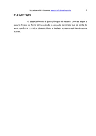 Modelo em Word acesse www.portfolioead.com.br 3
2.1.3 SUBTÍTULO 3
O desenvolvimento é parte principal do trabalho. Deve-se expor o
assunto tratado de forma pormenorizada e ordenada, demonstre que dá conta do
tema, aprofunde conceitos, defenda ideias e também apresente opinião de outros
autores.
 