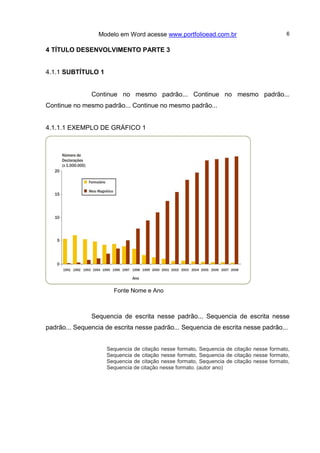 Modelo em Word acesse www.portfolioead.com.br 6
4 TÍTULO DESENVOLVIMENTO PARTE 3
4.1.1 SUBTÍTULO 1
Continue no mesmo padrão... Continue no mesmo padrão...
Continue no mesmo padrão... Continue no mesmo padrão...
4.1.1.1 EXEMPLO DE GRÁFICO 1
Fonte Nome e Ano
Sequencia de escrita nesse padrão... Sequencia de escrita nesse
padrão... Sequencia de escrita nesse padrão... Sequencia de escrita nesse padrão...
Sequencia de citação nesse formato, Sequencia de citação nesse formato,
Sequencia de citação nesse formato, Sequencia de citação nesse formato,
Sequencia de citação nesse formato, Sequencia de citação nesse formato,
Sequencia de citação nesse formato. (autor ano)
 