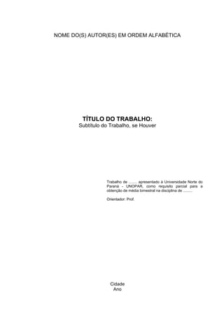 Cidade
Ano
TÍTULO DO TRABALHO:
Subtítulo do Trabalho, se Houver
Trabalho de ........ apresentado à Universidade Norte do
Paraná - UNOPAR, como requisito parcial para a
obtenção de média bimestral na disciplina de .........
Orientador: Prof.
NOME DO(S) AUTOR(ES) EM ORDEM ALFABÉTICA
 