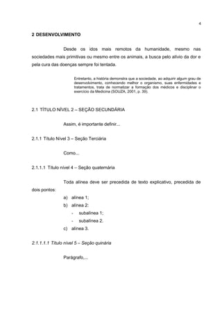 2 DESENVOLVIMENTO
Desde os idos mais remotos da humanidade, mesmo nas
sociedades mais primitivas ou mesmo entre os animais, a busca pelo alívio da dor e
pela cura das doenças sempre foi tentada.
Entretanto, a história demonstra que a sociedade, ao adquirir algum grau de
desenvolvimento, conhecendo melhor o organismo, suas enfermidades e
tratamentos, trata de normatizar a formação dos médicos e disciplinar o
exercício da Medicina (SOUZA, 2001, p. 39).
2.1 TÍTULO NÍVEL 2 – SEÇÃO SECUNDÁRIA
Assim, é importante definir...
2.1.1 Título Nível 3 – Seção Terciária
Como...
2.1.1.1 Título nível 4 – Seção quaternária
Toda alínea deve ser precedida de texto explicativo, precedida de
dois pontos:
a) alínea 1;
b) alínea 2:
- subalínea 1;
- subalínea 2.
c) alínea 3.
2.1.1.1.1 Título nível 5 – Seção quinária
Parágrafo,...
4
 