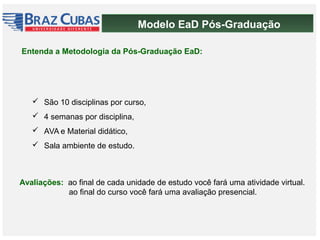 Modelo EaD Pós-Graduação
 São 10 disciplinas por curso,
 4 semanas por disciplina,
 AVA e Material didático,
 Sala ambiente de estudo.
Entenda a Metodologia da Pós-Graduação EaD:
Avaliações: ao final de cada unidade de estudo você fará uma atividade virtual.
ao final do curso você fará uma avaliação presencial.
 