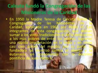 Calcuta fundó la Congregación de las
       Misioneras de la Caridad
• En 1950 la Madre Teresa de Calcuta fundó la
  Congregación de las Misioneras de la
  Caridad, aprobada en 1965 por Pablo VI. Las
  integrantes de esta congregación, que debían
  sumar a los votos tradicionales el de la dedicación
  a los más pobres de entre los pobres, lograron
  una rápida implantación en la India y en otros
  casi cien países del mundo; por su parte, la
  fundadora se movilizó contra el aborto y la
  eutanasia, en consonancia con la doctrina
  pontificia de Juan Pablo II.
 