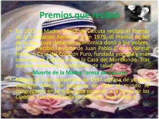 Premios que recibió
• En 1972 la Madre Teresa de Calcuta recibió el Premio
  de la Fundación Kennedy, y en 1979, el Premio Nobel
  de la Paz, cuya dotación económica donó a los pobres.
  En 1986 recibió la visita de Juan Pablo II en la Nirmal
  Hidray o Casa del Corazón Puro, fundada por ella y más
  conocida en Calcuta como la Casa del Moribundo. Tras
  superar numerosos quebrantos de salud.
          Muerte de la Madre Teresa de Calcuta
• Falleció el 5 de septiembre de 1997 víctima de un paro
  cardíaco. Miles de personas de todo el mundo se
  congregaron en la India para despedir a la Santa de las
  Cloacas. Fue beatificada en 2003 por Juan Pablo II.
 