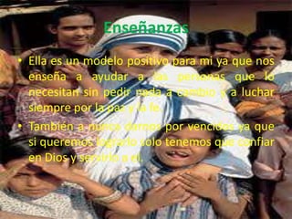 Enseñanzas
• Ella es un modelo positivo para mi ya que nos
  enseña a ayudar a las personas que lo
  necesitan sin pedir nada a cambio y a luchar
  siempre por la paz y la fe.
• También a nunca darnos por vencidos ya que
  si queremos lograrlo solo tenemos que confiar
  en Dios y servirlo a el.
 