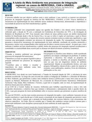 A tutela do Meio Ambiente nos processos de integração
regional: os casos do MERCOSUL, CAN e UNASUL
AUTORES: Isabela Battistello Espíndola e Maria Luísa Telarolli de Almeida Leite
ORIENTADORES: Celso Maran de Oliveira e Karina Lilia Pasquariello Mariano
RESUMO
O presente trabalho tem por objetivo analisar como o meio ambiente e suas variáveis se inserem nos principais
processos de integração regional na América do Sul: MERCOSUL, UNASUL e CAN. Visa-se identificar os
mecanismos de regulamentação do meio ambiente nessas instâncias internacionais, demonstrando a importância e
necessidade de preservar esse bem transfronteiriço e global.
METODOLOGIA
Esta pesquisa se classifica como dedutiva, sendo considerada
qualitativa em relação à abordagem do problema. É também
exploratória e descritiva. Em relação ao propósito da
pesquisa, a mesma se classifica, em pesquisa diagnóstico,
uma vez que visa um diagnóstico interno do ambiente
organizacional. Quanto ao procedimento técnico, será uma
pesquisa bibliográfica (desenvolvida a partir de material já
existente, como publicações, anuários, livros de referências,
publicações on line, etc).
DISCUSSÃO
O MERCOSUL teve desde seu texto fundacional, o Tratado de Assunção datado de 1991, a relevância do meio
ambiente reconhecida. Ao longo dos anos noventa são criados os Subgrupo de Trabalho 6 e a Reunião de Ministros
de Meio Ambiente, que permitiram o enlace entre instâncias técnica e política para o tema, bem como no que diz
respeito ao Parlasul, Parlamento do Mercosul, há a Comissão de Desenvolvimento Sustentável, Ordenamento
Territorial, Vida, Saúde, Meio Ambiente e Turismo, a qual tem se ocupado, cada vez mais, da regulamentação de
diretrizes basais para meio ambiente.
Já na CAN há o Comitê Andino de Assuntos Ambientais para trabalhar especificamente o tema e têm sido
produzidos documentos e relatórios base que retratam o delineamento e planejamento dado à questão dentro da
CAN, o que gera pesquisas de maior profundidade sobre os recursos naturais que permeiam os países membros do
bloco.
No caso da UNASUL, um dos mais recentes processos de integração da região, o meio ambiente é presente em seu
tratado constitutivo, o qual elucida que a União anseia a construção de um espaço de integração que priorize o meio
ambiente. Além disso é exposto que a proteção da biodiversidade, dos recursos hídricos e dos ecossistemas são
objetivos específicos da União. Deve-se ressaltar que o Tratado não estabelece normas jurídicas comuns para a
preservação ambiental e nem disciplina a preservação do meio ambiente de modo especifico.
REFERÊNCIAS
MERCOSUL. Protocolo Adicional ao Tratado de Assunção sobre a Estrutura Institucional do MERCOSUL. 17 dezembro 1994. Disponível em: <http://www.mercosul.
gov.br/normativa-privada/copy2_of_normativa/tratados-e-protocolos/protocolo-de-ouro-preto-1/>. Acesso em: 09 nov. 2015.
OAS - ORGANIZACIÓN DE LOS ESTADOS AMERICANOS. Decisión n. 435 Comite Andino de Autoridades Ambientales. Comite de la Comunidad Andina.
Acuerdos. Nonagesimocuarto Período Extraordinario de Sesiones de la Comisión. 11 de junio de 1998, Lima, Peru. Disponível em:
<http://www.sice.oas.org/trade/junac/decisiones/Dec435s.asp>. Acesso em: 26 abr. 2016.
OAS - ORGANIZACIÓN DE LOS ESTADOS AMERICANOS. Decisión n.596 Criación del Consejo de Ministro de Medio Ambiente y Desarrollo Sostenible de la
Comunidad Andina. Acuerdos. 11 de julho de 2004, Quito, Equador. Disponível em: <http://www.sice.oas.org/trade/junac/decisiones/dec596s.asp>. Acesso em: 21mai.
2016.
UNASUL. Tratado Constitutivo da UNASUL. UNASUL, Quito-Equador, 23 mai. 2008. Disponível em: <http://www.unasursg.org/images/descargas/DOCUMENTOS
%20CONSTITUTIVOS%20DE%20UNASUR/Tratado-UNASUR-solo.pdf>. Acesso em 20 abr. 2016.
ÁREA TEMÁTICA: Direitos Humanos e Justiça
OBJETIVOS
Estudar a temática ambiental nos principais
processos de integração Sul-americanos;
Identificar se existe um aparato legislativo para a
proteção ambiental nos processos de integração
regional;
Contribuir para o debate e ressaltar a
importância do meio ambiente como bem
transfronteiriço e global;
INTRODUÇÃO
A temática ambiental vem conquistando espaço nas agendas dos Estados e dos demais atores internacionais,
sobretudo após a década de 70 com a realização da Conferência de Estocolmo em 1972, e da divulgação do
Relatório de Bruntland em 1987. Essa inserção mais robusta de temas político-sociais em âmbito internacional
também foi beneficiada desde o fim da Guerra Fria, e no que se refere à região sul americana, a qual os blocos
contemplados estão circunscritos, a riqueza dos recursos naturais existentes tornou-se ainda mais significativa, o que
ocasiona uma preocupação constante nos processos de integração da região. Por consequência, muitos Estados
passaram a desenvolver mecanismos de regulamentação do meio ambiente, resultando em acordos, protocolos e
documentos, muitas vezes compartilhados entre nações que dividem o mesmo recurso natural. Ao passo que o meio
ambiente é também um bem transfronteiriço e global, muitos dos processos de integração regional reconheceram a
centralidade e a essencialidade deste recurso para se alcançar um desenvolvimento econômico sustentável.
PALAVRAS-CHAVE: MEIO AMBIENTE; INTEGRAÇÃO REGIONAL; UNASUL; MERCOSUL; CAN; AMÉRICA DO SUL
 