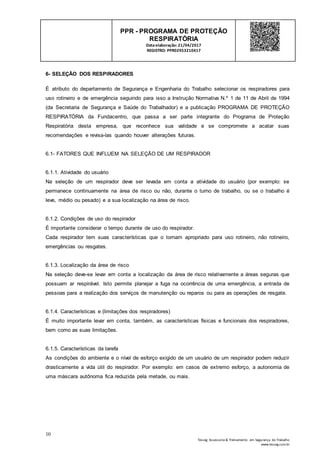 10
Tesseg Assessoria & Treinamento em Segurança do Trabalho
www.tesseg.com.br
PPR - PROGRAMA DE PROTEÇÃO
RESPIRATÓRIA
Dataelaboração: 21/04/2017
REGISTRO: PPR02953210417
6- SELEÇÃO DOS RESPIRADORES
É atributo do departamento de Segurança e Engenharia do Trabalho selecionar os respiradores para
uso rotineiro e de emergência seguindo para isso a Instrução Normativa N.º 1 de 11 de Abril de 1994
(da Secretaria de Segurança e Saúde do Trabalhador) e a publicação PROGRAMA DE PROTEÇÃO
RESPIRATÓRIA da Fundacentro, que passa a ser parte integrante do Programa de Proteção
Respiratória desta empresa, que reconhece sua validade e se compromete a acatar suas
recomendações e revisa-las quando houver alterações futuras.
6.1- FATORES QUE INFLUEM NA SELEÇÃO DE UM RESPIRADOR
6.1.1. Atividade do usuário
Na seleção de um respirador deve ser levada em conta a atividade do usuário (por exemplo: se
permanece continuamente na área de risco ou não, durante o turno de trabalho, ou se o trabalho é
leve, médio ou pesado) e a sua localização na área de risco.
6.1.2. Condições de uso do respirador
É importante considerar o tempo durante de uso do respirador.
Cada respirador tem suas características que o tornam apropriado para uso rotineiro, não rotineiro,
emergências ou resgates.
6.1.3. Localização da área de risco
Na seleção deve-se levar em conta a localização da área de risco relativamente a áreas seguras que
possuam ar respirável. Isto permite planejar a fuga na ocorrência de uma emergência, a entrada de
pessoas para a realização dos serviços de manutenção ou reparos ou para as operações de resgate.
6.1.4. Características e (limitações dos respiradores)
É muito importante levar em conta, também, as características físicas e funcionais dos respiradores,
bem como as suas limitações.
6.1.5. Características da tarefa
As condições do ambiente e o nível de esforço exigido de um usuário de um respirador podem reduzir
drasticamente a vida útil do respirador. Por exemplo: em casos de extremo esforço, a autonomia de
uma máscara autônoma fica reduzida pela metade, ou mais.
 