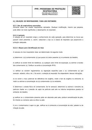 11
Tesseg Assessoria & Treinamento em Segurança do Trabalho
www.tesseg.com.br
PPR - PROGRAMA DE PROTEÇÃO
RESPIRATÓRIA
Dataelaboração: 21/04/2017
REGISTRO: PPR02953210417
6.2. SELEÇÃO DE RESPIRADORES PARA USO ROTINEIRO
6.2.1. Uso de respiradores aprovados
Somente devem ser usados respiradores aprovados. Qualquer modificação, mesmo que pequena,
pode afetar de modo significativo o desempenho do respirador.
6.2.2. A seleção
A seleção de um respirador exige o conhecimento de cada operação, para determinar os riscos que
possam estar presentes e, assim, selecionar o tipo ou a classe de respirador que proporcione a
proteção adequada.
6.2.2.1. Etapas para identificação do risco
A natureza do risco respiratório deve ser determinada do seguinte modo:
a) determinar o (s) contaminante (s) que possa (m) estar presente (s) no ambiente de trabalho;
b) verificar se existe limite de tolerância, ou qualquer outro limite de exposição, ou estimar a toxidez
dos contaminante (s). Verificar se existe a concentração IPVS;
c) verificar se existem regulamentos ou legislação específica para o (s) contaminante (s) (por
exemplo: asbesto, sílica, etc.). Se existir, a seleção do respirador fica dependente dessas indicações;
d) se existir o risco potencial de deficiência de oxigênio, medir o teor de oxigênio no ambiente; e)
medir ou estimar a concentração do (s) contaminante (s) no ambiente;
f) determinar o estado físico do contaminante. Se for aerossol, determinar ou estimar o tamanho da
partícula Avaliar se a pressão de vapor da partícula será alta na máxima temperatura prevista no
ambiente de trabalho;
g) verificar se o contaminante presente pode ser absorvido pela pele, produzir sensibilização da pele,
for irritante ou corrosivo para os olhos ou pele;
h) se o contaminante é vapor ou gás, verificar se é conhecida a concentração de odor, paladar ou de
irritação da pele.
 
