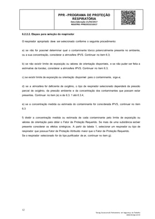 12
Tesseg Assessoria & Treinamento em Segurança do Trabalho
www.tesseg.com.br
PPR - PROGRAMA DE PROTEÇÃO
RESPIRATÓRIA
Dataelaboração: 21/04/2017
REGISTRO: PPR02953210417
6.2.2.2. Etapas para seleção do respirador
O respirador apropriado deve ser selecionado conforme o seguinte procedimento:
a) se não for possível determinar qual o contaminante tóxico potencialmente presente no ambiente,
ou a sua concentração, considerar a atmosfera IPVS. Continuar no item 6.3;
b) se não existir limite de exposição ou valores de orientação disponíveis, e se não puder ser feita a
estimativa da toxidez, considerar a atmosfera IPVS. Continuar no item 6.3;
c) se existir limite de exposição ou orientação disponível para o contaminante, siga-a;
d) se a atmosfera for deficiente de oxigênio, o tipo de respirador selecionado dependerá da pressão
parcial de oxigênio, da pressão ambiente e da concentração dos contaminantes que possam estar
presentes. Continuar no item (e) e de 6.3. 1 até 6.3.4,
e) se a concentração medida ou estimada do contaminante for considerada IPVS, continuar no item
6.3
f) dividir a concentração medida ou estimada de cada contaminante pelo limite de exposição ou
valores de orientação para obter o Fator de Proteção Requerido. Se mais de uma substância estiver
presente considerar os efeitos sinérgicos. A partir da tabela 1, selecionar um respirador ou tipo de
respirador que possua Fator de Proteção Atribuído maior que o Fator de Proteção Requerido.
Se o respirador selecionado for do tipo purificador de ar, continuar no item g);
 