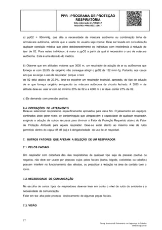17
Tesseg Assessoria & Treinamento em Segurança do Trabalho
www.tesseg.com.br
PPR - PROGRAMA DE PROTEÇÃO
RESPIRATÓRIA
Dataelaboração: 21/04/2017
REGISTRO: PPR02953210417
a) ppO2 = 95mmHg, que dita a necessidade de máscara autônoma ou combinação linha de
ar/máscara autônoma, admite que a saúde do usuário seja normal. Deve ser levada em consideração
qualquer condição médica que afete desfavoravelmente os indivíduos com intolerância à redução do
teor de 02. Para estes indivíduos, é maior a ppO2 a partir da qual é necessário o uso de máscara
autônoma. Esta é uma decisão do médico.
b) Observe que em altitudes maiores que 3030 m, um respirador de adução de ar ou autônomos que
forneça ar com 20,9% de oxigênio não consegue atingir o ppO2 de 122 mml-1g. Portanto, nos casos
em que se exige o uso de respirador porque o teor
de 02 está abaixo de 20,9%, deve-se escolher um respirador especial, aprovado, do tipo de adução
de ar que forneça oxigênio enriquecido ou máscara autônoma de circuito fechado. A 3030 m de
altitude deve-se usar ar com no mínimo 23% de 02 e a 4240 m o ar deve conter 27% de 02.
c) De demanda com pressão positiva.
6.4. OPERAÇÕES DE JATEAMENTO
Deve-se selecionar respiradores especificamente aprovados para esse fim. O jateamento em espaços
confinados pode gerar níveis de contaminação que ultrapassem a capacidade de qualquer respirador,
exigindo a adoção de outros recursos para diminuir o Fator de Proteção Requerido abaixo do Fator
de Proteção Atribuído para aquele respirador. Deve-se estar atento ao máximo nível de ruído
permitido dentro do capuz 85 dB (A) e à obrigatoriedade do uso de ar respirável.
7. OUTROS FATORES QUE AFETAM A SELEÇÃO DE UM RESPIRADOR
7.1. PELOS FACIAIS
Um respirador com cobertura das vias respiratórias de qualquer tipo seja de pressão positiva ou
negativa, não deve ser usado por pessoas cujos pelos faciais (barba, bigode, costeletas ou cabelos)
possam interferir no funcionamento das válvulas, ou prejudicar a vedação na área de contato com o
rosto.
7.2. NECESSIDADE DE COMUNICAÇÃO
Na escolha de certos tipos de respiradores deve-se levar em conta o nível de ruído do ambiente e a
necessidade de comunicação.
Falar em voz alta pode provocar deslocamento de algumas peças faciais.
7.3. VISÃO
 