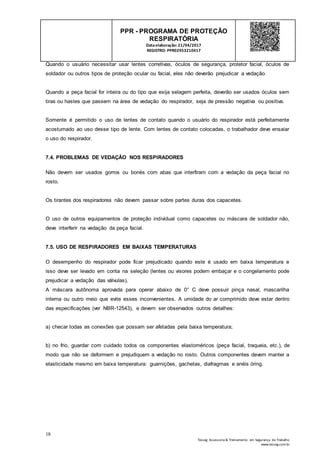 18
Tesseg Assessoria & Treinamento em Segurança do Trabalho
www.tesseg.com.br
PPR - PROGRAMA DE PROTEÇÃO
RESPIRATÓRIA
Dataelaboração: 21/04/2017
REGISTRO: PPR02953210417
Quando o usuário necessitar usar lentes corretivas, óculos de segurança, protetor facial, óculos de
soldador ou outros tipos de proteção ocular ou facial, eles não deverão prejudicar a vedação.
Quando a peça facial for inteira ou do tipo que exija selagem perfeita, deverão ser usados óculos sem
tiras ou hastes que passem na área de vedação do respirador, seja de pressão negativa ou positiva.
Somente é permitido o uso de lentes de contato quando o usuário do respirador está perfeitamente
acostumado ao uso desse tipo de lente. Com lentes de contato colocadas, o trabalhador deve ensaiar
o uso do respirador.
7.4. PROBLEMAS DE VEDAÇÃO NOS RESPIRADORES
Não devem ser usados gorros ou bonés com abas que interfiram com a vedação da peça facial no
rosto.
Os tirantes dos respiradores não devem passar sobre partes duras dos capacetes.
O uso de outros equipamentos de proteção individual como capacetes ou máscara de soldador não,
deve interferir na vedação da peça facial.
7.5. USO DE RESPIRADORES EM BAIXAS TEMPERATURAS
O desempenho do respirador pode ficar prejudicado quando este é usado em baixa temperatura e
isso deve ser levado em conta na seleção (lentes ou visores podem embaçar e o congelamento pode
prejudicar a vedação das válvulas).
A máscara autônoma aprovada para operar abaixo de 0° C deve possuir pinça nasal, mascarilha
interna ou outro meio que evite esses inconvenientes. A umidade do ar comprimido deve estar dentro
das especificações (ver NBR-12543), e devem ser observados outros detalhes:
a) checar todas as conexões que possam ser afetadas pela baixa temperatura;
b) no frio, guardar com cuidado todos os componentes elastoméricos (peça facial, traqueia, etc.), de
modo que não se deformem e prejudiquem a vedação no rosto. Outros componentes devem manter a
elasticidade mesmo em baixa temperatura: guarnições, gachetas, diafragmas e anéis óring.
 