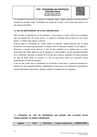 19
Tesseg Assessoria & Treinamento em Segurança do Trabalho
www.tesseg.com.br
PPR - PROGRAMA DE PROTEÇÃO
RESPIRATÓRIA
Dataelaboração: 21/04/2017
REGISTRO: PPR02953210417
Em temperatura muito baixa, as válvulas do respirador podem congelar abertas ou fechadas devido à
presença de umidade. Alguns respiradores de adução de ar usam o tubo Vortex para aquecer o ar
que chega à peça facial.
7.6. USO DE RESPIRADORES EM ALTAS TEMPERATURAS
Além de influir no desempenho de um respirador, o calor provoca o "stress" térmico que é agravado
pelo uso desses EPI. Por estas razões, na seleção do respirador deve-se levar em conta esses
fatores, e o médico deve aprovar a escolha.
Pode-se reduzir a contribuição ao "stress" devido ao respirador, usando respirador leve, de baixa
resistência. O ar exalado que permanece no espaço morto do respirador é inalado no ciclo seguinte.
Reduzindo o espaço morto, reduz-se o teor de gás carbônico no ar inalado, que é o maior
responsável pelo stress devido ao uso de respirador. É recomendável o uso de respirador purificador
de ar motorizado, respirador de adução de ar do tipo fluxo contínuo, respirador com peça semifacial
no lugar de facial inteira, se possível, e o uso de peça facial inteira com mascarilha interna
(independente do modo de operação).
O uso do tubo Vortex reduz a temperatura do ar fornecido à peça facial. A guarda de respirador em
ambiente em alta temperatura facilita a deterioração da peça facial e de componentes elastoméricos,
criando deformações permanentes. Nessas condições a inspeção deve ser frequente.
7.7- DEFINIÇÃO DO TIPO DE RESPIRADOR QUE DEVERÁ SER UTILIZADO PELOS
TRABALHADORES DA WORK’S ENGENHARIA.
Agentes Fonte Respirador Imagem Ilustrativa do OBSERVAÇÕES
 