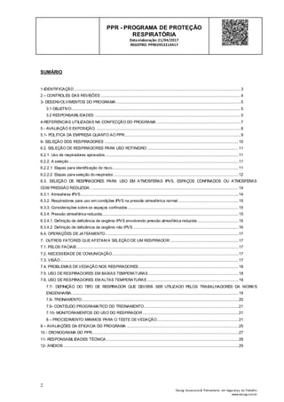 2
Tesseg Assessoria & Treinamento em Segurança do Trabalho
www.tesseg.com.br
PPR - PROGRAMA DE PROTEÇÃO
RESPIRATÓRIA
Dataelaboração: 21/04/2017
REGISTRO: PPR02953210417
SUMÁRIO
1-IDENTIFICAÇÃO...........................................................................................................................................................3
2 – CONTROLES DAS REVISÕES ..................................................................................................................................4
3- DESENVOLVIMENTOS DO PROGRAMA ....................................................................................................................5
3.1 OBJETIVO.............................................................................................................................................................5
3.2 RESPONSABILIDADES ........................................................................................................................................5
4-REFERENCIAS UTILIZADAS NA CONFECÇÃO DO PROGRAMA ..............................................................................7
5 - AVALIAÇÃO E EXPOSIÇÃO. ......................................................................................................................................8
5.1- POLITICA DA EMPRESA QUANTO AO PPR............................................................................................................9
6- SELEÇÃO DOS RESPIRADORES .............................................................................................................................10
6.2. SELEÇÃO DE RESPIRADORES PARA USO ROTINEIRO .....................................................................................11
6.2.1. Uso de respiradores aprovados ............................................................................................................................11
6.2.2. A seleção..............................................................................................................................................................11
6.2.2.1. Etapas para identificação do risco......................................................................................................................11
6.2.2.2. Etapas para seleção do respirador.....................................................................................................................12
6.3. SELEÇÃO DE RESPIRADORES PARA USO EM ATMOSFERAS IPVS, ESPAÇOS CONFINADOS OU ATMOSFERAS
COM PRESSÃO REDUZIDA. .........................................................................................................................................14
6.3.1. Atmosferas IPVS...................................................................................................................................................14
6.3.2. Respiradores para uso em condições IPVS na pressão atmosférica normal ........................................................15
6.3.3. Considerações sobre os espaços confinados .......................................................................................................15
6.3.4. Pressão atmosférica reduzida...............................................................................................................................15
6.3.4.1. Definição de deficiência de oxigênio IPVS envolvendo pressão atmosférica reduzida ......................................15
6.3.4.2. Definição de deficiência de oxigênio não IPVS ..................................................................................................16
6.4. OPERAÇÕES DE JATEAMENTO............................................................................................................................17
7. OUTROS FATORES QUE AFETAM A SELEÇÃO DE UM RESPIRADOR................................................................17
7.1. PELOS FACIAIS ......................................................................................................................................................17
7.2. NECESSIDADE DE COMUNICAÇÃO......................................................................................................................17
7.3. VISÃO......................................................................................................................................................................17
7.4. PROBLEMAS DE VEDAÇÃO NOS RESPIRADORES.............................................................................................18
7.5. USO DE RESPIRADORES EM BAIXAS TEMPERATURAS....................................................................................18
7.6. USO DE RESPIRADORES EM ALTAS TEMPERATURAS .....................................................................................19
7.7- DEFINIÇÃO DO TIPO DE RESPIRADOR QUE DEVERÁ SER UTILIZADO PELOS TRABALHADORES DA WORK’S
ENGENHARIA. ..........................................................................................................................................................19
7.8- TREINAMENTO..................................................................................................................................................20
7.9- CONTEUDO PROGRAMATICO DO TREINAMENTO........................................................................................21
7.10- MONITORAMENTOS DO USO DO RESPIRADOR .........................................................................................21
8 – PROCEDIMENTO MINIMOS PARA O TESTE DE VEDAÇÃO............................................................................21
9 – AVALIAÇÕES DA EFICACIA DO PROGRAMA ........................................................................................................25
10 - CRONOGRAMA DO PPR. .......................................................................................................................................27
11- RESPONSABILIDADES TÉCNICA ...........................................................................................................................28
12- ANEXOS ...................................................................................................................................................................29
 