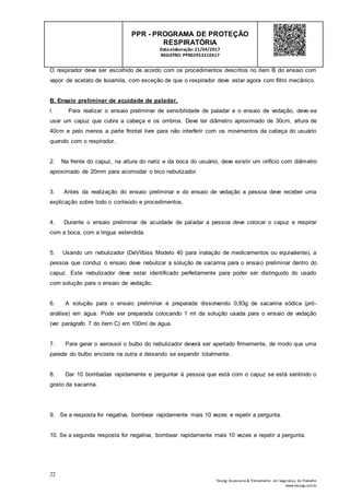 22
Tesseg Assessoria & Treinamento em Segurança do Trabalho
www.tesseg.com.br
PPR - PROGRAMA DE PROTEÇÃO
RESPIRATÓRIA
Dataelaboração: 21/04/2017
REGISTRO: PPR02953210417
O respirador deve ser escolhido de acordo com os procedimentos descritos no item B do ensaio com
vapor de acetato de Isoamila, com exceção de que o respirador deve estar agora com filtro mecânico.
B. Ensaio preliminar de acuidade de paladar.
l. Para realizar o ensaio preliminar de sensibilidade de paladar e o ensaio de vedação, deve-se
usar um capuz que cubra a cabeça e os ombros. Deve ter diâmetro aproximado de 30cm, altura de
40cm e pelo menos a parte frontal livre para não interferir com os movimentos da cabeça do usuário
quando com o respirador.
2. Na frente do capuz, na altura do nariz e da boca do usuário, deve existir um orifício com diâmetro
aproximado de 20mm para acomodar o bico nebulizador.
3. Antes da realização do ensaio preliminar e do ensaio de vedação a pessoa deve receber uma
explicação sobre todo o conteúdo e procedimentos.
4. Durante o ensaio preliminar de acuidade de paladar a pessoa deve colocar o capuz e respirar
com a boca, com a língua estendida.
5. Usando um nebulizador (DeVilbiss Modelo 40 para inalação de medicamentos ou equivalente), a
pessoa que conduz o ensaio deve nebulizar a solução de sacarina para o ensaio preliminar dentro do
capuz. Este nebulizador deve estar identificado perfeitamente para poder ser distinguido do usado
com solução para o ensaio de vedação.
6. A solução para o ensaio preliminar é preparada dissolvendo 0,83g de sacarina sódica (pró-
análise) em água. Pode ser preparada colocando 1 ml da solução usada para o ensaio de vedação
(ver parágrafo 7 do item C) em 100ml de água.
7. Para gerar o aerossol o bulbo do nebulizador deverá ser apertado firmemente, de modo que uma
parede do bulbo encoste na outra e deixando se expandir totalmente.
8. Dar 10 bombadas rapidamente e perguntar à pessoa que está com o capuz se está sentindo o
gosto da sacarina.
9. Se a resposta for negativa, bombear rapidamente mais 10 vezes e repetir a pergunta.
10. Se a segunda resposta for negativa, bombear rapidamente mais 10 vezes e repetir a pergunta.
 