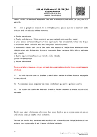 24
Tesseg Assessoria & Treinamento em Segurança do Trabalho
www.tesseg.com.br
PPR - PROGRAMA DE PROTEÇÃO
RESPIRATÓRIA
Dataelaboração: 21/04/2017
REGISTRO: PPR02953210417
mesmo número de bombadas necessárias para obter a resposta naquele ensaio (ver parágrafos B-8
até B-10).
10. Após a geração do aerossol, ler as instruções para a pessoa que usa o respirador. Cada
exercício deve ser realizado durante um minuto.
a) Respire normalmente.
b) Respire profundamente. Esteja consciente que sua respiração seja profunda e regular.
c) Vire a cabeça completamente para um lado e para outro. Inale em cada lado. Esteja certo de que
os movimentos foram completos. Não deixe o respirador bater nos ombros.
d) Movimente a cabeça para cima e para baixo. Inale enquanto a cabeça estiver voltada para cima
(olhando para o teto). Esteja certo de que os movimentos foram completos. Nc7o deixe o respirador
bater no peito.
e) Durante alguns minutos leia em voz normal o trecho indicado.
f) Ande sem sair do lugar.
g) Respire normalmente.
Texto para leitura: (deve-se entregar um texto de aproximadamente oito linhas completas para
a leitura).
11. No início de cada exercício, bombear o nebulizador a metade do número de vezes empregada
no parágrafo C-9.
12. A pessoa deve avisar o operador do ensaio o instante em que sentir o gosto de sacarina.
13. Se o gosto de sacarina for detectado, a vedação não foi satisfatória e deve-se procurar outro
respirador.
Convém que sejam selecionadas pelo menos duas peças faciais e que a pessoa possa usá-las por
uma semana para que escolha a mais confortável.
Pessoas que tenham sido aprovadas neste ensaio podem usar respiradores com peça semifacial, em
ambiente com concentração de até 10 vezes o limite de tolerância.
 
