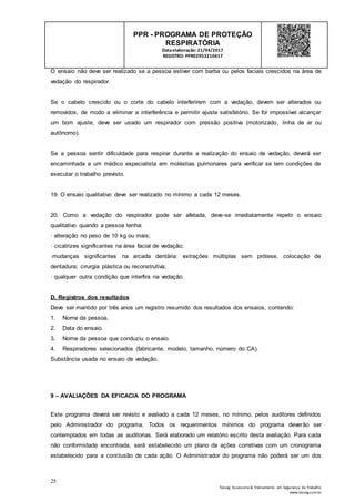 25
Tesseg Assessoria & Treinamento em Segurança do Trabalho
www.tesseg.com.br
PPR - PROGRAMA DE PROTEÇÃO
RESPIRATÓRIA
Dataelaboração: 21/04/2017
REGISTRO: PPR02953210417
O ensaio não deve ser realizado se a pessoa estiver com barba ou pelos faciais crescidos na área de
vedação do respirador.
Se o cabelo crescido ou o corte do cabelo interferirem com a vedação, devem ser alterados ou
removidos, de modo a eliminar a interferência e permitir ajuste satisfatório. Se for impossível alcançar
um bom ajuste, deve ser usado um respirador com pressão positiva (motorizado, linha de ar ou
autônomo).
Se a pessoa sentir dificuldade para respirar durante a realização do ensaio de vedação, deverá ser
encaminhada a um médico especialista em moléstias pulmonares para verificar se tem condições de
executar o trabalho previsto.
19. O ensaio qualitativo deve ser realizado no mínimo a cada 12 meses.
20. Como a vedação do respirador pode ser afetada, deve-se imediatamente repetir o ensaio
qualitativo quando a pessoa tenha:
· alteração no peso de 10 kg ou mais;
· cicatrizes significantes na área facial de vedação;
·mudanças significantes na arcada dentária: extrações múltiplas sem prótese, colocação de
dentadura; cirurgia plástica ou reconstrutiva;
· qualquer outra condição que interfira na vedação.
D. Registros dos resultados
Deve ser mantido por três anos um registro resumido dos resultados dos ensaios, contendo:
1. Nome da pessoa.
2. Data do ensaio.
3. Nome da pessoa que conduziu o ensaio.
4. Respiradores selecionados (fabricante, modelo, tamanho, número do CA).
Substância usada no ensaio de vedação.
9 – AVALIAÇÕES DA EFICACIA DO PROGRAMA
Este programa deverá ser revisto e avaliado a cada 12 meses, no mínimo, pelos auditores definidos
pelo Administrador do programa. Todos os requerimentos mínimos do programa deverão ser
contemplados em todas as auditorias. Será elaborado um relatório escrito desta avaliação. Para cada
não conformidade encontrada, será estabelecido um plano de ações corretivas com um cronograma
estabelecido para a conclusão de cada ação. O Administrador do programa não poderá ser um dos
 