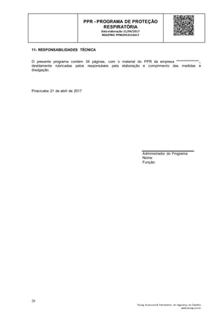 28
Tesseg Assessoria & Treinamento em Segurança do Trabalho
www.tesseg.com.br
PPR - PROGRAMA DE PROTEÇÃO
RESPIRATÓRIA
Dataelaboração: 21/04/2017
REGISTRO: PPR02953210417
11- RESPONSABILIDADES TÉCNICA
O presente programa contém 34 páginas, com o material do PPR da empresa ****************.,
devidamente rubricadas pelos responsáveis pela elaboração e comprimento das medidas e
divulgação.
Piracicaba 21 de abril de 2017
Administrador do Programa
Nome:
Função:
 