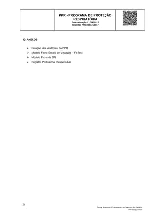 29
Tesseg Assessoria & Treinamento em Segurança do Trabalho
www.tesseg.com.br
PPR - PROGRAMA DE PROTEÇÃO
RESPIRATÓRIA
Dataelaboração: 21/04/2017
REGISTRO: PPR02953210417
12- ANEXOS
 Relação dos Auditores do PPR
 Modelo Ficha Ensaio de Vedação – Fit-Test
 Modelo Ficha de EPI
 Registro Profissional Responsável
 