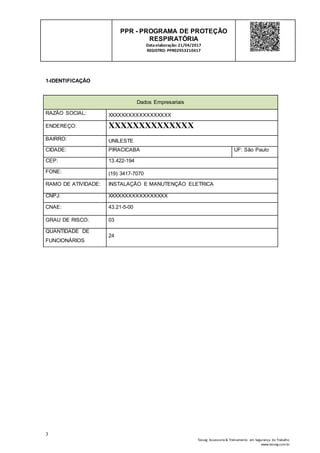 3
Tesseg Assessoria & Treinamento em Segurança do Trabalho
www.tesseg.com.br
PPR - PROGRAMA DE PROTEÇÃO
RESPIRATÓRIA
Dataelaboração: 21/04/2017
REGISTRO: PPR02953210417
1-IDENTIFICAÇÃO
Dados Empresariais
RAZÃO SOCIAL: XXXXXXXXXXXXXXXXXX
ENDEREÇO: XXXXXXXXXXXXXX
BAIRRO: UNILESTE
CIDADE: PIRACICABA UF: São Paulo
CEP: 13.422-194
FONE: (19) 3417-7070
RAMO DE ATIVIDADE: INSTALAÇÃO E MANUTENÇÃO ELETRICA
CNPJ: XXXXXXXXXXXXXXXXX
CNAE: 43.21-5-00
GRAU DE RISCO: 03
QUANTIDADE DE
FUNCIONÁRIOS
24
 