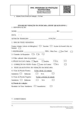 31
Tesseg Assessoria & Treinamento em Segurança do Trabalho
www.tesseg.com.br
PPR - PROGRAMA DE PROTEÇÃO
RESPIRATÓRIA
Dataelaboração: 21/04/2017
REGISTRO: PPR02953210417
 Modelo Ficha Ensaio de Vedação – Fit-Test
ENSAIO DE VEDAÇÃO DA MÁSCARA. (TESTE QUALITATIVO )
1. IDENTIFICAÇÃO:
NOME: ________________________________________________ RG: _______________
DATA: / /
SETOR DE TRABALHO: _______________________ FUNÇÃO: ____________________
2. TIPO DE TESTE SENSITIVO.
Fumaça irritante (cloreto de hidrogênio): Sacarina: Acetato de Isoamil (óleo de
banana):
3. RESPIRADOR: _________________________ TIPO : Meia Face Face Total
3.1 Tamanho do Respirador: G M P
3.2 Filtro utilizado (fator de proteção): _______
4. PÊLOS NA FACE: Barba: Bigode: Costeleta: N/A
5. CORREÇÃO DA VISÃO: Óculos Lentes de Contato N/A
6. TESTE QUALITATIVO DE VEDAÇÃO DA MÁSCARA.
6.1 Teste de Pressão Positiva: Fechar válvula de exalação
Satisfatório Deficiente N/A
6.2 Teste de Pressão Negativa: Fechar a abertura de entrada
Satisfatória Deficiente N/A
6.3 Ensaio de vedação:
Resultado do Teste: Satisfatório Insatisfatório
7. COMENTÁRIOS:
___________________________________________________________________________
__________________________________________________________________________
 