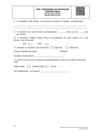 32
Tesseg Assessoria & Treinamento em Segurança do Trabalho
www.tesseg.com.br
PPR - PROGRAMA DE PROTEÇÃO
RESPIRATÓRIA
Dataelaboração: 21/04/2017
REGISTRO: PPR02953210417
8. O empregado realiza funções com potencial exposição aos seguintes aerodispersóides:
__________________________________________________________________________
___________________________________________________________________________
9. O respirador será usado durante aproximadamente ________ horas por dia, ______dias
por semana.
10. O funcionário realizará esforços físicos de levantamento de pesos maiores de 17 Kg
durante o uso da máscara?
SIM NÃO
11. Aceitação do respirador pelo Funcionário: Aprovado Reprovado
Nome do Operador do Ensaio: Matrícula:
Assinatura do funcionário: ______________________________
12. ADAPTAÇÃO DOFUNCIONÁRIOAO RESPIRADOR (AVALIAÇÃO APÓS sete DIAS DE
USO):
APROVADO REPROVADO DATA: / /
ASS Administrador do Programa: _____________________________
 