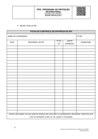 33
Tesseg Assessoria & Treinamento em Segurança do Trabalho
www.tesseg.com.br
PPR - PROGRAMA DE PROTEÇÃO
RESPIRATÓRIA
Dataelaboração: 21/04/2017
REGISTRO: PPR02953210417
 Modelo Ficha de EPI
FICHA DE CONTROLE DE ENTREGA DE EPI
NOME DO FUNCIONARIO: Nª RG:
DATA DESCRIÇÃO DO EPI
Nª DO
C.A
QUANT
ENTREGUE.
ASSINATURA
Declaro para devidos fins que recebi da empresa sem custo algum os equipamentos relacionados nesta ficha, bem
como as orientações quanto ao uso, guarda e conservação.
 