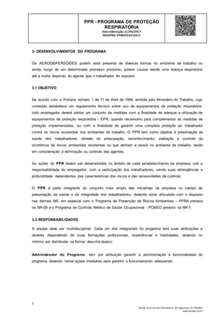 5
Tesseg Assessoria & Treinamento em Segurança do Trabalho
www.tesseg.com.br
PPR - PROGRAMA DE PROTEÇÃO
RESPIRATÓRIA
Dataelaboração: 21/04/2017
REGISTRO: PPR02953210417
3- DESENVOLVIMENTOS DO PROGRAMA
Os AERODISPERSÓIDES podem está presente de diversas formas no ambiente de trabalho ou
ainda, surgir de um determinado processo produtivo, podem causar desde uma doença respiratória
até a morte dependo do agente que o trabalhador for exposto.
3.1 OBJETIVO
De acordo com a Portaria número 1 de 11 de Abril de 1994, emitida pelo Ministério do Trabalho, cujo
conteúdo estabelece um regulamento técnico sobre uso de equipamentos de proteção respiratória,
todo empregador deverá adotar um conjunto de medidas com a finalidade de adequar a utilização de
equipamentos de proteção respiratória - EPR, quando necessário para complementar as medidas de
proteção implementadas, ou com a finalidade de garantir uma completa proteção ao trabalhador
contra os riscos existentes nos ambientes de trabalho. O PPR tem como objetivo à preservação da
saúde dos trabalhadores, através da antecipação, reconhecimento, avaliação e controle da
ocorrência de riscos ambientais existentes ou que venham a existir no ambiente de trabalho, tendo
em consideração a eliminação ou controle dos agentes.
As ações do PPR devem ser desenvolvidas no âmbito de cada estabelecimento da empresa, sob a
responsabilidade do empregador, com a participação dos trabalhadores, sendo suas abrangências e
profundidade dependentes das características dos riscos e das necessidades de controle.
O PPR é parte integrante do conjunto mais amplo das iniciativas da empresa no campo de
preservação da saúde e da integridade dos trabalhadores, devendo estar articulado com o disposto
nas demais NR, em especial com o Programa de Prevenção de Riscos Ambientais – PPRA previsto
na NR-09 e o Programa de Controle Médico de Saúde Ocupacional - PCMSO previsto na NR-7.
3.2 RESPONSABILIDADES
A equipe deve ser multidisciplinar. Cada um dos integrantes do programa terá suas atribuições e
deveres dependendo de suas formações profissionais, experiências e habilidades, devendo no
mínimo ser distribuído na formar descrita abaixo:
Administrador do Programa: tem por atribuição garantir a administração e funcionalidade do
programa devendo tomar ações imediatas para garantir o funcionamento adequando.
 