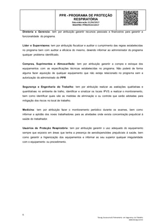 6
Tesseg Assessoria & Treinamento em Segurança do Trabalho
www.tesseg.com.br
PPR - PROGRAMA DE PROTEÇÃO
RESPIRATÓRIA
Dataelaboração: 21/04/2017
REGISTRO: PPR02953210417
Diretoria e Gerencia: tem por atribuição garantir recursos pessoais e financeiros para garantir a
funcionalidade do programa.
Líder e Supervisores: tem por atribuição fiscalizar e auditar o cumprimento das regras estabelecidas
no programa bem com auditar a eficácia do mesmo, devendo informar ao administrador do programa
qualquer problema identificado.
Compras, Suprimentos e Almoxarifado: tem por atribuição garantir a compra e estoque dos
equipamentos com as especificações técnicas estabelecidas no programa. Não poderá de forma
alguma fazer aquisição de qualquer equipamento que não esteja relacionado no programa sem a
autorização do administrado do PPR
Segurança e Engenharia do Trabalho: tem por atribuição realizar as avaliações qualitativas e
quantitativas no ambiente de tralho, identificar e sinalizar os locais IPVS e realizar o monitoramento,
bem como identificar quais são as medidas de eliminação e ou controle que serão adotadas para
mitigação dos riscos no local de trabalho.
Medicina: tem por atribuição fazer o monitoramento periódico durante os exames, bem como
informar a aptidão dos novos trabalhadores para as atividades onde exista concentração prejudicial à
saúde do trabalhador.
Usuários de Proteção Respiratória: tem por atribuição garantir o uso adequado do equipamento
sempre que exposto em áreas que tenha a presença de aerodispersóides prejudiciais à saúde, bem
como garantir a higienização dos equipamentos e informar ao seu superior qualquer irregularidade
com o equipamento ou procedimento.
 