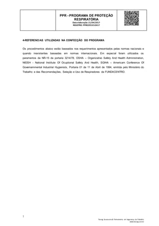 7
Tesseg Assessoria & Treinamento em Segurança do Trabalho
www.tesseg.com.br
PPR - PROGRAMA DE PROTEÇÃO
RESPIRATÓRIA
Dataelaboração: 21/04/2017
REGISTRO: PPR02953210417
4-REFERENCIAS UTILIZADAS NA CONFECÇÃO DO PROGRAMA
Os procedimentos abaixo estão baseados nos requerimentos apresentados pelas normas nacionais e
quando inexistentes baseadas em normas internacionais. Em especial foram utilizados os
paramentos da NR-15 da portaria 3214/78, OSHA – Organizativo Safety And Health Administration,
NIOSH - National Institute Of Ocuptional Safety And Health, SGIHA – Americam Conference Of
Governammental Industrial Hygienists, Portaria 01 de 11 de Abril de 1994, emitida pelo Ministério do
Trabalho e das Recomendações, Seleção e Uso de Respiradores da FUNDACENTRO.
 