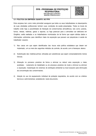 9
Tesseg Assessoria & Treinamento em Segurança do Trabalho
www.tesseg.com.br
PPR - PROGRAMA DE PROTEÇÃO
RESPIRATÓRIA
Dataelaboração: 21/04/2017
REGISTRO: PPR02953210417
5.1- POLITICA DA EMPRESA QUANTO AO PPR
Esta empresa tem como meta primordial assegurar que todos os seus trabalhadores no desempenho
de suas atividades profissionais tenham suas condições de saúde preservadas. Todos os locais de
trabalho onde haja a possibilidade de liberação de contaminantes atmosféricos, tais como: poeiras,
fumos, névoas, neblinas, gases e vapores; ou haja potencial para a atmosfera ser deficiente em
Oxigênio; serão avaliados e os trabalhadores monitorados de tal forma que sejam obtidos dados e
informações suficientes para identificar níveis de exposição que possam ser prejudiciais à saúde de
trabalhador exposto.
1) Nos casos em que sejam identificados tais riscos esta política estabelece que devam ser
implantado, um ou mais dos seguintes métodos de controle, de acordo com a hierarquia abaixo:
2) Substituição das matérias-primas utilizadas por substâncias que sejam comprovadamente menos
tóxicas;
3) Alteração no processo produtivo de forma a eliminar ou reduzir esta exposição a níveis
aceitáveis. · isolamento do trabalhador ou do processo produtivo de modo a diminuir ou eliminar
a exposição; implantação de sistemas de ventilação ambiental ou local exaustor para diminuição
da concentração dos contaminastes;
4) Adoção do uso de equipamento individual de proteção respiratória, de acordo com os critérios
técnicos e administrativos estabelecido neste documento.
 