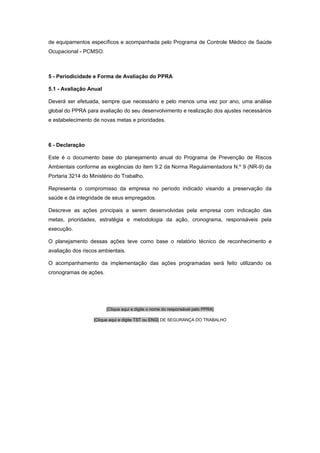 de equipamentos específicos e acompanhada pelo Programa de Controle Médico de Saúde
Ocupacional - PCMSO.
5 - Periodicidade e Forma de Avaliação do PPRA
5.1 - Avaliação Anual
Deverá ser efetuada, sempre que necessário e pelo menos uma vez por ano, uma análise
global do PPRA para avaliação do seu desenvolvimento e realização dos ajustes necessários
e estabelecimento de novas metas e prioridades.
6 - Declaração
Este é o documento base do planejamento anual do Programa de Prevenção de Riscos
Ambientais conforme as exigências do item 9.2 da Norma Regulamentadora N.º 9 (NR-9) da
Portaria 3214 do Ministério do Trabalho.
Representa o compromisso da empresa no período indicado visando a preservação da
saúde e da integridade de seus empregados.
Descreve as ações principais a serem desenvolvidas pela empresa com indicação das
metas, prioridades, estratégia e metodologia da ação, cronograma, responsáveis pela
execução.
O planejamento dessas ações teve como base o relatório técnico de reconhecimento e
avaliação dos riscos ambientais.
O acompanhamento da implementação das ações programadas será feito utilizando os
cronogramas de ações.
[Clique aqui e digite o nome do responsável pelo PPRA]
[Clique aqui e digite TST ou ENG] DE SEGURANÇA DO TRABALHO
 