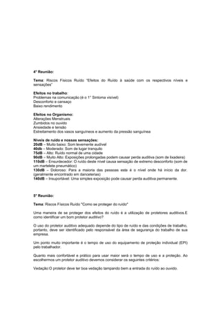 4° Reunião:
Tema: Riscos Físicos Ruído “Efeitos do Ruído à saúde com os respectivos níveis e
sensações”
Efeitos no trabalho:
Problemas na comunicação (é o 1° Sintoma visível)
Desconforto e cansaço
Baixo rendimento
Efeitos no Organismo:
Alterações Menstruais
Zumbidos no ouvido
Ansiedade e tensão
Estreitamento dos vasos sanguíneos e aumento da pressão sanguínea
Níveis de ruído e nossas sensações:
20dB – Muito baixo: Som levemente audível
40db – Moderado: Som de lugar tranquilo
75dB – Alto: Ruído normal de uma cidade
90dB – Muito Alto: Exposições prolongadas podem causar perda auditiva (som de lixadeira)
110dB – Ensurdecedor: O ruído deste nível causa sensação de extremo desconforto (som de
um martelete pneumático)
130dB – Doloroso: Para a maioria das pessoas este é o nível onde há início da dor.
(geralmente encontrado em danceterias)
140dB – Insuportável: Uma simples exposição pode causar perda auditiva permanente.
5° Reunião:
Tema: Riscos Físicos Ruído "Como se proteger do ruído"
Uma maneira de se proteger dos efeitos do ruído é a utilização de protetores auditivos.E
como identificar um bom protetor auditivo?
O uso do protetor auditivo adequado depende do tipo de ruído e das condições de trabalho,
portanto, deve ser identificado pelo responsável da área de segurança do trabalho de sua
empresa.
Um ponto muito importante é o tempo de uso do equipamento de proteção individual (EPI)
pelo trabalhador.
Quanto mais confortável e prático para usar maior será o tempo de uso e a proteção. Ao
escolhermos um protetor auditivo devemos considerar os seguintes critérios:
Vedação:O protetor deve ter boa vedação tampando bem a entrada do ruído ao ouvido.
 