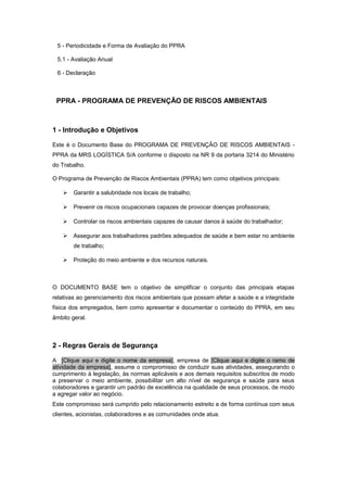 5 - Periodicidade e Forma de Avaliação do PPRA
5.1 - Avaliação Anual
6 - Declaração
PPRA - PROGRAMA DE PREVENÇÃO DE RISCOS AMBIENTAIS
1 - Introdução e Objetivos
Este é o Documento Base do PROGRAMA DE PREVENÇÃO DE RISCOS AMBIENTAIS -
PPRA da MRS LOGÍSTICA S/A conforme o disposto na NR 9 da portaria 3214 do Ministério
do Trabalho.
O Programa de Prevenção de Riscos Ambientais (PPRA) tem como objetivos principais:
 Garantir a salubridade nos locais de trabalho;
 Prevenir os riscos ocupacionais capazes de provocar doenças profissionais;
 Controlar os riscos ambientais capazes de causar danos à saúde do trabalhador;
 Assegurar aos trabalhadores padrões adequados de saúde e bem estar no ambiente
de trabalho;
 Proteção do meio ambiente e dos recursos naturais.
O DOCUMENTO BASE tem o objetivo de simplificar o conjunto das principais etapas
relativas ao gerenciamento dos riscos ambientais que possam afetar a saúde e a integridade
física dos empregados, bem como apresentar e documentar o conteúdo do PPRA, em seu
âmbito geral.
2 - Regras Gerais de Segurança
A [Clique aqui e digite o nome da empresa], empresa de [Clique aqui e digite o ramo de
atividade da empresa], assume o compromisso de conduzir suas atividades, assegurando o
cumprimento à legislação, às normas aplicáveis e aos demais requisitos subscritos de modo
a preservar o meio ambiente, possibilitar um alto nível de segurança e saúde para seus
colaboradores e garantir um padrão de excelência na qualidade de seus processos, de modo
a agregar valor ao negócio.
Este compromisso será cumprido pelo relacionamento estreito e de forma contínua com seus
clientes, acionistas, colaboradores e as comunidades onde atua.
 