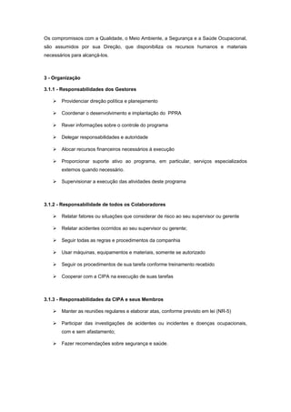 Os compromissos com a Qualidade, o Meio Ambiente, a Segurança e a Saúde Ocupacional,
são assumidos por sua Direção, que disponibiliza os recursos humanos e materiais
necessários para alcançá-los.
3 - Organização
3.1.1 - Responsabilidades dos Gestores
 Providenciar direção política e planejamento
 Coordenar o desenvolvimento e implantação do PPRA
 Rever informações sobre o controle do programa
 Delegar responsabilidades e autoridade
 Alocar recursos financeiros necessários à execução
 Proporcionar suporte ativo ao programa, em particular, serviços especializados
externos quando necessário.
 Supervisionar a execução das atividades deste programa
3.1.2 - Responsabilidade de todos os Colaboradores
 Relatar fatores ou situações que considerar de risco ao seu supervisor ou gerente
 Relatar acidentes ocorridos ao seu supervisor ou gerente;
 Seguir todas as regras e procedimentos da companhia
 Usar máquinas, equipamentos e materiais, somente se autorizado
 Seguir os procedimentos de sua tarefa conforme treinamento recebido
 Cooperar com a CIPA na execução de suas tarefas
3.1.3 - Responsabilidades da CIPA e seus Membros
 Manter as reuniões regulares e elaborar atas, conforme previsto em lei (NR-5)
 Participar das investigações de acidentes ou incidentes e doenças ocupacionais,
com e sem afastamento;
 Fazer recomendações sobre segurança e saúde.
 