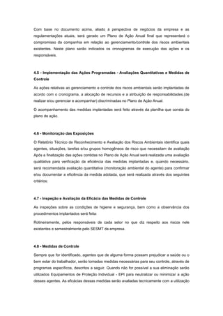 Com base no documento acima, aliado à perspectiva de negócios da empresa e as
regulamentações atuais, será gerado um Plano de Ação Anual final que representará o
compromisso da companhia em relação ao gerenciamento/controle dos riscos ambientais
existentes. Neste plano serão indicados os cronogramas de execução das ações e os
responsáveis.
4.5 - Implementação das Ações Programadas - Avaliações Quantitativas e Medidas de
Controle
As ações relativas ao gerenciamento e controle dos riscos ambientais serão implantadas de
acordo com o cronograma, a alocação de recursos e a atribuição de responsabilidades.(de
realizar e/ou gerenciar e acompanhar) discriminadas no Plano de Ação Anual.
O acompanhamento das medidas implantadas será feito através da planilha que consta do
plano de ação.
4.6 - Monitoração das Exposições
O Relatório Técnico de Reconhecimento e Avaliação dos Riscos Ambientais identifica quais
agentes, situações, tarefas e/ou grupos homogêneos de risco que necessitam de avaliação
Após a finalização das ações contidas no Plano de Ação Anual será realizada uma avaliação
qualitativa para verificação da eficiência das medidas implantadas e, quando necessário,
será recomendada avaliação quantitativa (monitoração ambiental do agente) para confirmar
e/ou documentar a eficiência da medida adotada, que será realizada através dos seguintes
critérios:
4.7 - Inspeção e Avaliação da Eficácia das Medidas de Controle
As inspeções sobre as condições de higiene e segurança, bem como a observância dos
procedimentos implantados será feita:
Rotineiramente, pelos responsáveis de cada setor no que diz respeito aos riscos nele
existentes e semestralmente pelo SESMT da empresa.
4.8 - Medidas de Controle
Sempre que for identificado, agentes que de alguma forma possam prejudicar a saúde ou o
bem estar do trabalhador, serão tomadas medidas necessárias para seu controle, através de
programas específicos, descritos a seguir. Quando não for possível a sua eliminação serão
utilizados Equipamentos de Proteção Individual - EPI para neutralizar ou minimizar a ação
desses agentes. As eficácias dessas medidas serão avaliadas tecnicamente com a utilização
 