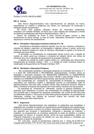 CST INFORMÁTICA LTDA.
                                 Rua Fernando Abot, 582 - Sala 204 - ESTRELA - RS
                                         Fone: 3720-1416 - Fax: 3720-1416
                                        E-mail: atendimento@rsdata.com.br

Portaria 3.214/78 e NB-55 da ABNT.

NR-14 Fornos
      Esta Norma Regulamentadora trata especificamente da utilização de fornos,
especificando os critérios e exigências que devem ser observados na construção e
instalação destes equipamentos.
     Os fornos, para qualquer utilização, devem ser construídos solidamente,
revestidos com material refratário, de forma que o calor radiante não ultrapasse os limites
de tolerância estabelecidos pela Norma Regulamentadora - NR 15.
     Devem ser instalados de forma a evitar acúmulo de gases nocivos e altas
temperaturas em áreas vizinhas, ou seja, em locais adequados, oferecendo o máximo de
segurança e conforto aos trabalhadores.

NR-15 Atividades e Operações Insalubres (Anexos 01 a 14)
        Consideram-se atividades insalubres aquelas, que, por sua natureza, condições ou
métodos de trabalho, exponham os empregados a agentes nocivos à saúde, acima dos
limites de tolerância fixados em razão da natureza, intensidade do agente e do tempo de
exposição aos seus efeitos.
       A eliminação ou neutralização da insalubridade deverá ocorrer com a adoção de
medida de ordem geral que conserve o ambiente de trabalho dentro dos limites de
tolerância e/ou com a utilização de equipamento de proteção individual.
       A adoção de medida de ordem coletiva implica na implantação dos denominados
Equipamentos de Proteção Coletiva - EPC - e a medida de ordem individual implica na
implantação de Equipamentos de Proteção Individual - EPI.

NR-16 Atividades e Operações Perigosas
        São consideradas atividades e operações perigosas as constantes dos Anexos nº 1
e 2 desta NR, EXPLOSIVOS e INFLAMÁVEIS, respectivamente. Também, temos as
atividades e operações perigosas com RADIAÇÕES IONIZANTES ou SUBSTÂNCIAS
RADIOATIVAS, Anexo acrescentado pela Portaria 3.393/87 e pela Portaria 518/03. E nos
trabalhos com ENERGIA ELÉTRICA regulamentada pelo Decreto 93412/86.
      São consideradas em condições de periculosidade as atividades ou operações
executadas com explosivos sujeitos a degradação química ou autocatalítica; ação de
agentes exteriores, tais como calor, umidade, faíscas, fogo, fenômenos sísmicos, choque e
atritos. Entretanto a empresa não deposita nem muito menos manipula com tais produtos.
       As operações de transporte de inflamáveis líquidos ou gasosos liqüefeitos, em
quaisquer quer vasilhames e a granel, são considerados em condição de periculosidade,
com exclusão para o transporte em pequenas quantidades, até o limite de 200 litros para
os inflamáveis líquidos e 135 kg para os inflamáveis gasosos liqüefeitos. As quantidades de
inflamáveis, contidas nos tanques de consumo próprio dos veículos não serão
consideradas para efeito desta Norma.

NR-17 Ergonomia
      Esta Norma Regulamentadora visa estabelecer os parâmetros que possibilitam a
adaptação das condições de trabalho às características psicofisiológicas dos trabalhadores,
de forma a proporcionar o máximo de conforto, segurança e desempenho eficiente. Trata
dos aspectos que envolvam o levantamento, transporte e descarga de materiais, o
mobiliário, os equipamentos, as condições ambientais do posto de trabalho e a própria
organização do mesmo. A empresa deverá, dentro de suas possibilidades, efetuar um
Programa Ergonômico dos postos de trabalho em que haja esforços e condições que
prejudiquem a saúde do trabalhador.
      Por outro lado, quanto ao iluminamento, sabemos que o Anexo 04 da NR-15 foi
revogado pela Portaria 3.751 de 23/11/90, sendo que passou para esta NR, baseando-se
                                                                                    Pág. 10
 
