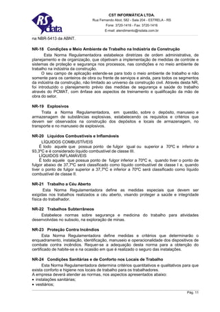 CST INFORMÁTICA LTDA.
                                 Rua Fernando Abot, 582 - Sala 204 - ESTRELA - RS
                                         Fone: 3720-1416 - Fax: 3720-1416
                                        E-mail: atendimento@rsdata.com.br

na NBR-5413 da ABNT.

NR-18 Condições e Meio Ambiente de Trabalho na Indústria da Construção
        Esta Norma Regulamentadora estabelece diretrizes de ordem administrativa, de
planejamento e de organização, que objetivam a implementação de medidas de controle e
sistemas de proteção e segurança nos processos, nas condições e no meio ambiente de
trabalho na indústria da construção.
      O seu campo de aplicação estende-se para todo o meio ambiente de trabalho e não
somente para os canteiros de obra ou frente de serviços e ainda, para todos os segmentos
da indústria da construção, não limitado ao universo da construção civil. Através desta NR,
foi introduzido o planejamento prévio das medidas de segurança e saúde do trabalho
através do PCMAT, com ênfase aos aspectos de treinamento e qualificação da mão de
obra do setor.

NR-19 Explosivos
     Trata a Norma Regulamentadora, em questão, sobre o depósito, manuseio e
armazenagem de substâncias explosivas, estabelecendo os requisitos e critérios que
devem ser observados na construção dos depósitos e locais de armazenagem, no
transporte e no manuseio de explosivos.

NR-20 Líquidos Combustíveis e Inflamáveis
      LÍQUIDOS COMBUSTÍVEIS
    É todo aquele que possua ponto de fulgor igual ou superior a 70ºC e inferior a
93,3ºC e é considerado líquido combustível de classe III.
    LÍQUIDOS INFLAMÁVEIS
    É todo aquele que possua ponto de fulgor inferior a 70ºC e, quando tiver o ponto de
fulgor abaixo de 37,7ºC será classificado como líquido combustível de classe I e, quando
tiver o ponto de fulgor superior a 37,7ºC e inferior a 70ºC será classificado como líquido
combustível de classe II.

NR-21 Trabalho a Céu Aberto
       Esta Norma Regulamentadora define as medidas especiais que devem ser
exigidas nos trabalhos realizados a céu aberto, visando proteger a saúde e integridade
física do trabalhador.

NR-22 Trabalhos Subterrâneos
    Estabelece normas sobre segurança e medicina do trabalho para atividades
desenvolvidas no subsolo, na exploração de minas.

NR-23 Proteção Contra Incêndios
       Esta Norma Regulamentadora define medidas e critérios que determinarão o
enquadramento, instalação, identificação, manuseio e operacionalidade dos dispositivos de
combate contra incêndios. Requer-se a adequação desta norma para a obtenção do
certificado de habite-se e na ocasião em que é realizado o seguro das instalações.

NR-24 Condições Sanitárias e de Conforto nos Locais de Trabalho
     Esta Norma Regulamentadora determina critérios quantitativos e qualitativos para que
exista conforto e higiene nos locais de trabalho para os trabalhadores.
A empresa deverá atender as normas, nos aspectos apresentados abaixo:
• instalações sanitárias;
• vestiários;
                                                                                    Pág. 11
 