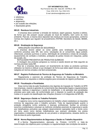 CST INFORMÁTICA LTDA.
                                 Rua Fernando Abot, 582 - Sala 204 - ESTRELA - RS
                                         Fone: 3720-1416 - Fax: 3720-1416
                                        E-mail: atendimento@rsdata.com.br

•   refeitórios;
•   cozinhas;
•   alojamento;
•   por ocasião das refeições;
•   disposições gerais.

NR-25 Resíduos Industriais
       A empresa deve controlar a emissão de resíduos, sejam gasosos, líquidos e sólidos,
de forma que não possam causar poluição do local de trabalho, bem como do meio
ambiente. Para tal, a mesma deve depositar tais resíduos em locais apropriados, conforme
normas dos órgãos que regulam tal procedimento (FEPAM, Secretaria da Saúde, IBAMA,
etc.).

NR-26 Sinalização de Segurança
       SINALIZAÇÃO COLORIDA DE SEGURANÇA
     A empresa deverá adotar as cores padrão para sinalização de segurança,
conforme preceitua esta NR, tais como: tubulações de ar comprimido, água potável,
inflamáveis, produtos químicos e outros, delimitação de corredores e áreas de circulação,
equipamentos de combate a incêndios, proteções de partes móveis em máquinas, partes
de punção, etc.
     ROTULAGEM PREVENTIVA DE PRODUTOS QUÍMICOS
     A rotulagem dos produtos perigosos ou nocivos à saúde deverá ser feita segundo as
normas previstas nesta NR.
     Para tal, a empresa deve possuir um levantamento de todos os produtos químicos
utilizados na mesma e efetuar a sua rotulagem de forma que estes sejam breves, precisos,
redigidos em termos simples e de fácil compreensão.

NR-27 Registro Profissional do Técnico de Sugurança do Trabalho no Ministério
     Regulamenta o exercício da profissão de Técnico de Segurança do Trabalho,
estabelecendo os requisitos e critérios exigidos para concessão do registro profissional.

NR-28 Fiscalização e Penalidades
     Essa norma trata da ação fiscalizadora dos Agentes de Inspeção do Trabalho do MTE
nas empresas, visando à garantia do cumprimento das disposições legais e regulamentares
vigentes, relativas à segurança e saúde do trabalhador, e da aplicação das penalidades
previstas para cada caso, de conformidade com o disposto no quadro de gradação das
multas e no quadro de classificação das infrações (Anexos I e II integrantes da NR-28).

NR-29 Segurança e Saúde no Trabalho Portuário
      A vigésima nona norma regulamentadora do trabalho urbano estabelece os requisitos
mínimos de segurança para o trabalho portuário. Trata da regulamentação quanto à
proteção obrigatória contra acidentes e doenças profissionais, facilitar os primeiros
socorros a acidentados e alcançar as melhores condições possíveis de segurança e saúde
aos trabalhadores portuários que estejam desenvolvendo operações tanto a bordo como
em terra, assim como demais trabalhadores que exerçam atividades nos postos
organizados e instalações portuárias de uso privativo e retroportuários, situados dentro ou
fora da área do porto organizado.

NR-30 Norma Regulamentadora de Segurança e Saúde no Trabalho Aquaviário
     É a Norma Regulamentadora elencada na Portaria 3.214/78 e trata da
determinação dos objetivos para a proteção e a regulamentação das condições de saúde e

                                                                                    Pág. 12
 
