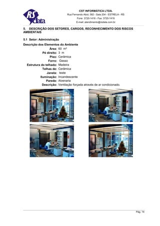 CST INFORMÁTICA LTDA.
                               Rua Fernando Abot, 582 - Sala 204 - ESTRELA - RS
                                       Fone: 3720-1416 - Fax: 3720-1416
                                      E-mail: atendimento@rsdata.com.br

5. DESCRIÇÃO DOS SETORES, CARGOS, RECONHECIMENTO DOS RISCOS
AMBIENTAIS

5.1 Setor: Administração
Descrição dos Elementos do Ambiente
                  Área: 60 m²
             Pé direito: 3 m
                  Piso: Cerâmica
                 Forro: Gesso
  Estrutura do telhado: Madeira
             Telhas de: Cerâmica
                Janela: teste
           Iluminação: Incandescente
                Parede: Alvenaria
             Descrição: Ventilação forçada através de ar condicionado.




                                                                                  Pág. 14
 