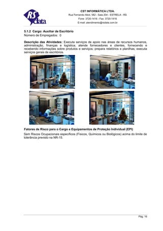 CST INFORMÁTICA LTDA.
                               Rua Fernando Abot, 582 - Sala 204 - ESTRELA - RS
                                       Fone: 3720-1416 - Fax: 3720-1416
                                      E-mail: atendimento@rsdata.com.br


5.1.2 Cargo: Auxiliar de Escritório
Número de Empregados: 0

Descrição das Atividades: Executa serviços de apoio nas áreas de recursos humanos,
administração, finanças e logística; atende fornecedores e clientes, fornecendo e
recebendo informações sobre produtos e serviços; prepara relatórios e planilhas; executa
serviços gerais de escritórios.




Fatores de Risco para o Cargo e Equipamentos de Proteção Individual (EPI)
Sem Riscos Ocupacionais específicos (Físicos, Químicos ou Biológicos) acima do limite de
tolerância previsto na NR-15.




                                                                                  Pág. 16
 