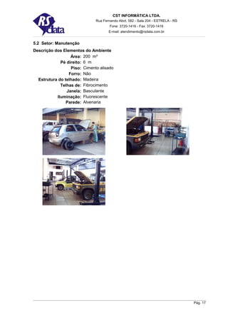 CST INFORMÁTICA LTDA.
                              Rua Fernando Abot, 582 - Sala 204 - ESTRELA - RS
                                      Fone: 3720-1416 - Fax: 3720-1416
                                     E-mail: atendimento@rsdata.com.br


5.2 Setor: Manutenção
Descrição dos Elementos do Ambiente
                  Área: 200 m²
             Pé direito: 6 m
                  Piso: Cimento alisado
                 Forro: Não
  Estrutura do telhado: Madeira
             Telhas de: Fibrocimento
                Janela: Basculante
           Iluminação: Fluorescente
                Parede: Alvenaria




                                                                                 Pág. 17
 
