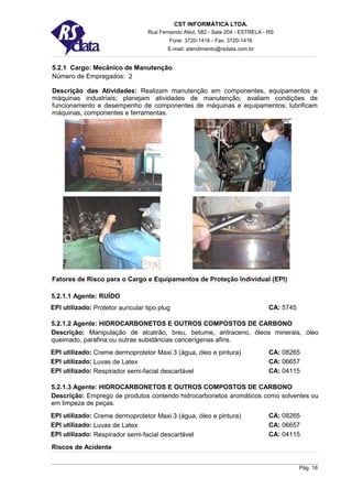 CST INFORMÁTICA LTDA.
                                   Rua Fernando Abot, 582 - Sala 204 - ESTRELA - RS
                                           Fone: 3720-1416 - Fax: 3720-1416
                                          E-mail: atendimento@rsdata.com.br


5.2.1 Cargo: Mecânico de Manutenção
Número de Empregados: 2

Descrição das Atividades: Realizam manutenção em componentes, equipamentos e
máquinas industriais; planejam atividades de manutenção; avaliam condições de
funcionamento e desempenho de componentes de máquinas e equipamentos; lubrificam
máquinas, componentes e ferramentas.




Fatores de Risco para o Cargo e Equipamentos de Proteção Individual (EPI)

5.2.1.1 Agente: RUÍDO
EPI utilizado: Protetor auricular tipo plug                                      CA: 5745

5.2.1.2 Agente: HIDROCARBONETOS E OUTROS COMPOSTOS DE CARBONO
Descrição: Manipulação de alcatrão, breu, betume, antraceno, óleos minerais, óleo
queimado, parafina ou outras substâncias cancerígenas afins.
EPI utilizado: Creme dermoprotetor Maxi 3 (água, óleo e pintura)                 CA: 08265
EPI utilizado: Luvas de Latex                                                    CA: 06657
EPI utilizado: Respirador semi-facial descartável                                CA: 04115

5.2.1.3 Agente: HIDROCARBONETOS E OUTROS COMPOSTOS DE CARBONO
Descrição: Emprego de produtos contendo hidrocarbonetos aromáticos como solventes ou
em limpeza de peças.
EPI utilizado: Creme dermoprotetor Maxi 3 (água, óleo e pintura)                 CA: 08265
EPI utilizado: Luvas de Latex                                                    CA: 06657
EPI utilizado: Respirador semi-facial descartável                                CA: 04115
Riscos de Acidente


                                                                                            Pág. 18
 