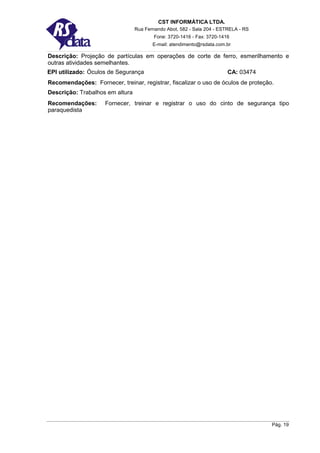 CST INFORMÁTICA LTDA.
                                 Rua Fernando Abot, 582 - Sala 204 - ESTRELA - RS
                                         Fone: 3720-1416 - Fax: 3720-1416
                                        E-mail: atendimento@rsdata.com.br

Descrição: Projeção de partículas em operações de corte de ferro, esmerilhamento e
outras atividades semelhantes.
EPI utilizado: Óculos de Segurança                                      CA: 03474
Recomendações: Fornecer, treinar, registrar, fiscalizar o uso de óculos de proteção.
Descrição: Trabalhos em altura
Recomendações:       Fornecer, treinar e registrar o uso do cinto de segurança tipo
paraquedista




                                                                                    Pág. 19
 
