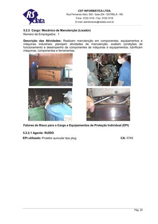 CST INFORMÁTICA LTDA.
                                   Rua Fernando Abot, 582 - Sala 204 - ESTRELA - RS
                                           Fone: 3720-1416 - Fax: 3720-1416
                                          E-mail: atendimento@rsdata.com.br


5.2.2 Cargo: Mecânico de Manutenção (Lixador)
Número de Empregados: 1

Descrição das Atividades: Realizam manutenção em componentes, equipamentos e
máquinas industriais; planejam atividades de manutenção; avaliam condições de
funcionamento e desempenho de componentes de máquinas e equipamentos; lubrificam
máquinas, componentes e ferramentas.




Fatores de Risco para o Cargo e Equipamentos de Proteção Individual (EPI)

5.2.2.1 Agente: RUÍDO
EPI utilizado: Protetor auricular tipo plug                                      CA: 5745




                                                                                            Pág. 20
 