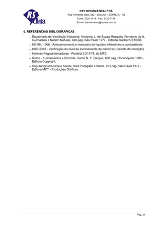 CST INFORMÁTICA LTDA.
                                 Rua Fernando Abot, 582 - Sala 204 - ESTRELA - RS
                                         Fone: 3720-1416 - Fax: 3720-1416
                                        E-mail: atendimento@rsdata.com.br


6. REFERÊNCIAS BIBLIOGRÁFICAS
   •   Engenharia de Ventilação Industrial, Armando L. de Souza Mesquita, Fernando de A.
       Guimarães e Nelson Nefussi, 440 pág. São Paulo 1977 - Editora Blücher/CETESB.
   •   NB-98 / 1966 - Armazenamento e manuseio de líquidos inflamáveis e combustíveis.
   •   NBR-5382 - Verificação do nível de iluminamento de interiores (método de medição).
   •   Normas Regulamentadoras - Portaria 3.214/78, do MTE.
   •   Ruído - Fundamentos e Controle, Samir N. Y. Gerges, 600 pág. Florianópolis 1992 -
       Editora Copyright.
   •   Segurança Industrial e Saúde, Raúl Peragallo Torreira, 703 pág. São Paulo 1977 -
       Editora MCT - Produções Gráficas.




                                                                                    Pág. 21
 