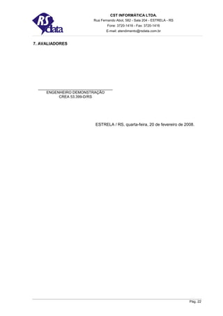 CST INFORMÁTICA LTDA.
                       Rua Fernando Abot, 582 - Sala 204 - ESTRELA - RS
                               Fone: 3720-1416 - Fax: 3720-1416
                               E-mail: atendimento@rsdata.com.br


7. AVALIADORES




     ENGENHEIRO DEMONSTRAÇÃO
          CREA 53.399-D/RS




                        ESTRELA / RS, quarta-feira, 20 de fevereiro de 2008.




                                                                          Pág. 22
 